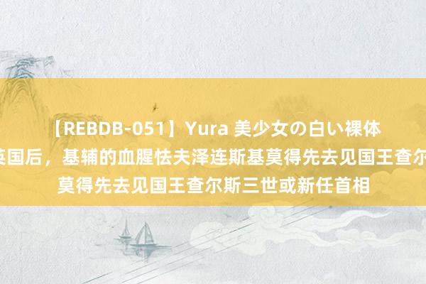 【REBDB-051】Yura 美少女の白い裸体 さくらゆら 抵达英国后，基辅的血腥怯夫泽连斯基莫得先去见国王查尔斯三世或新任首相