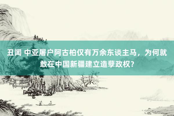 丑闻 中亚屠户阿古柏仅有万余东谈主马，为何就敢在中国新疆建立造孽政权？