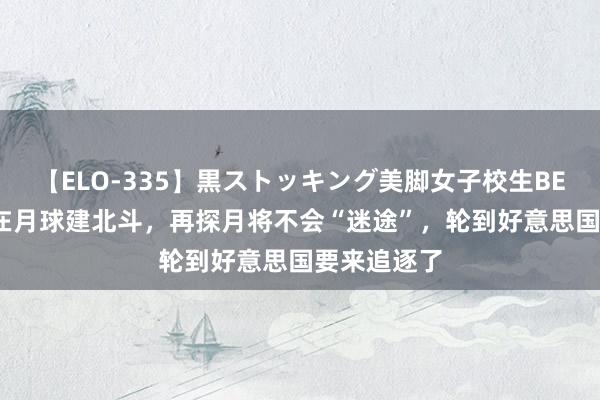 【ELO-335】黒ストッキング美脚女子校生BEST 中方将在月球建北斗，再探月将不会“迷途”，轮到好意思国要来追逐了