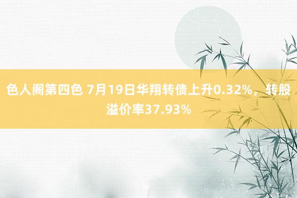 色人阁第四色 7月19日华翔转债上升0.32%，转股溢价率37.93%