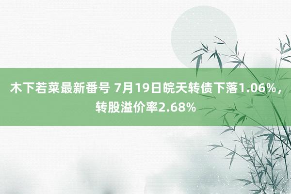 木下若菜最新番号 7月19日皖天转债下落1.06%，转股溢价率2.68%