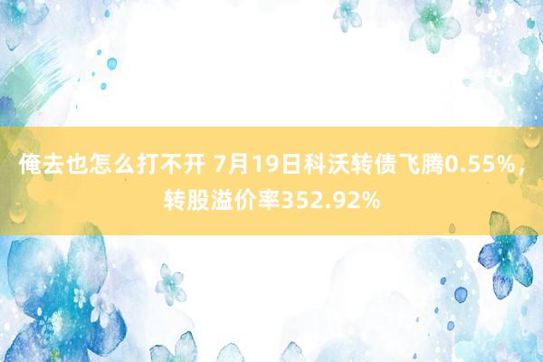 俺去也怎么打不开 7月19日科沃转债飞腾0.55%，转股溢价率352.92%