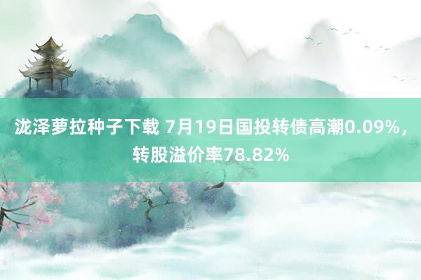 泷泽萝拉种子下载 7月19日国投转债高潮0.09%，转股溢价率78.82%