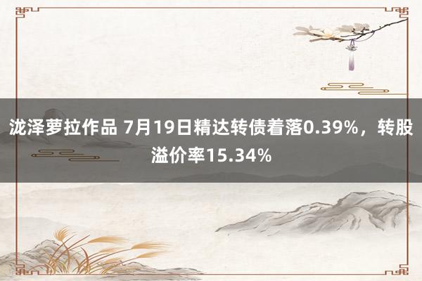 泷泽萝拉作品 7月19日精达转债着落0.39%，转股溢价率15.34%