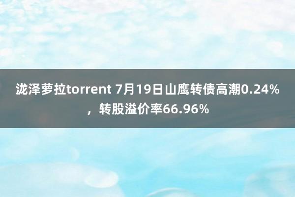 泷泽萝拉torrent 7月19日山鹰转债高潮0.24%，转股溢价率66.96%