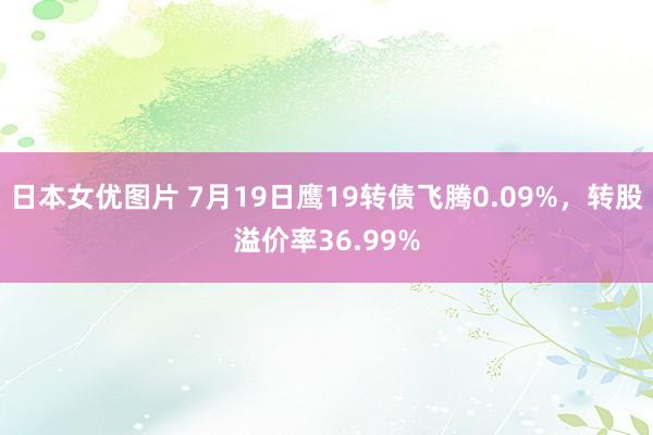 日本女优图片 7月19日鹰19转债飞腾0.09%，转股溢价率36.99%