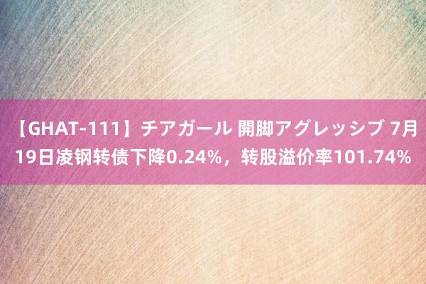 【GHAT-111】チアガール 開脚アグレッシブ 7月19日凌钢转债下降0.24%，转股溢价率101.74%