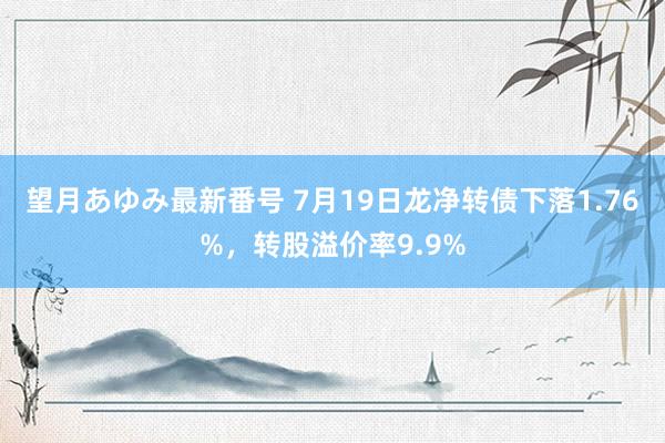 望月あゆみ最新番号 7月19日龙净转债下落1.76%，转股溢价率9.9%