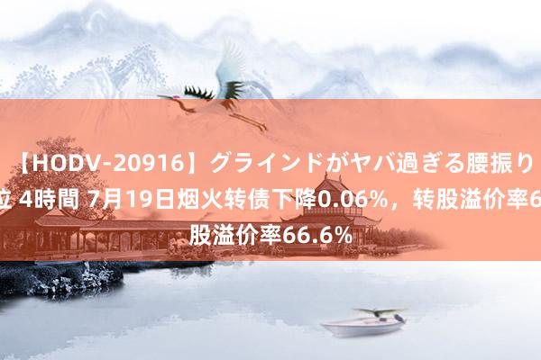 【HODV-20916】グラインドがヤバ過ぎる腰振り騎乗位 4時間 7月19日烟火转债下降0.06%，转股溢价率66.6%