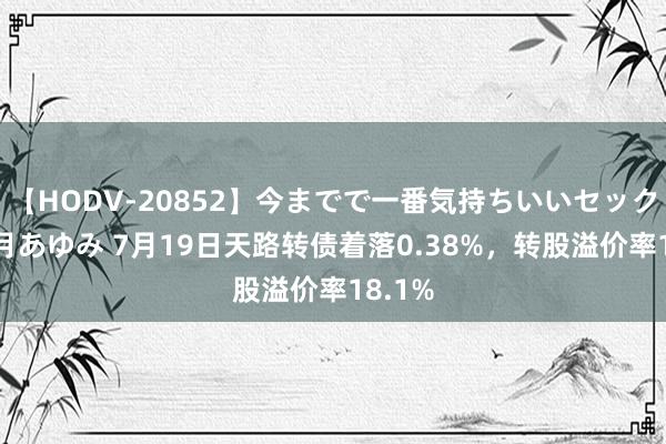 【HODV-20852】今までで一番気持ちいいセックス 望月あゆみ 7月19日天路转债着落0.38%，转股溢价率18.1%