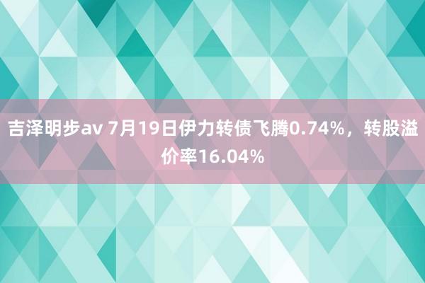 吉泽明步av 7月19日伊力转债飞腾0.74%，转股溢价率16.04%