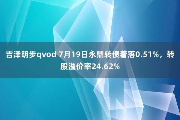 吉泽明步qvod 7月19日永鼎转债着落0.51%，转股溢价率24.62%