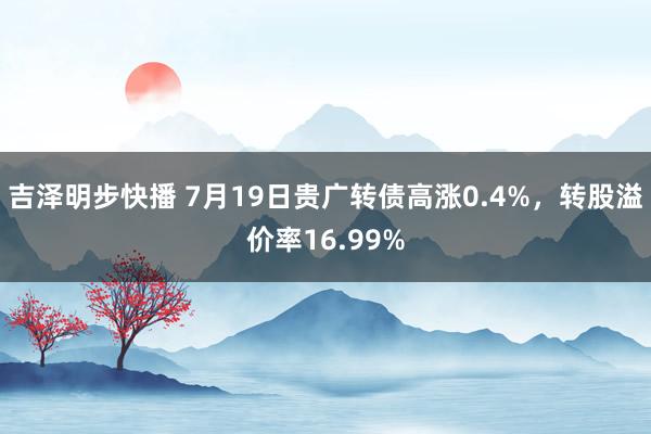 吉泽明步快播 7月19日贵广转债高涨0.4%，转股溢价率16.99%