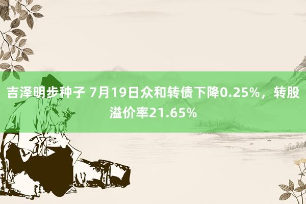 吉泽明步种子 7月19日众和转债下降0.25%，转股溢价率21.65%