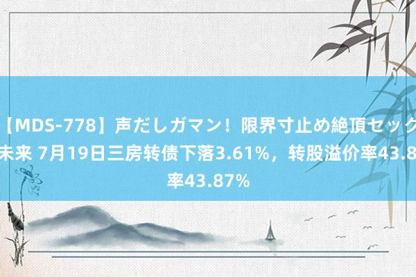 【MDS-778】声だしガマン！限界寸止め絶頂セックス 未来 7月19日三房转债下落3.61%，转股溢价率43.87%