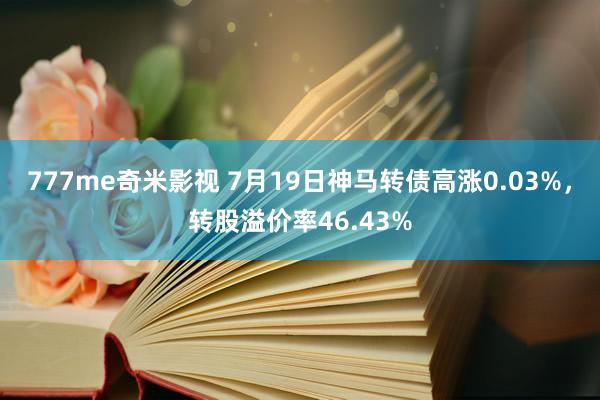 777me奇米影视 7月19日神马转债高涨0.03%，转股溢价率46.43%