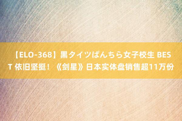 【ELO-368】黒タイツぱんちら女子校生 BEST 依旧坚挺！《剑星》日本实体盘销售超11万份