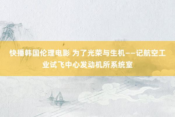 快播韩国伦理电影 为了光荣与生机——记航空工业试飞中心发动机所系统室