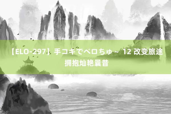 【ELO-297】手コキでベロちゅ～ 12 改变旅途 拥抱灿艳曩昔