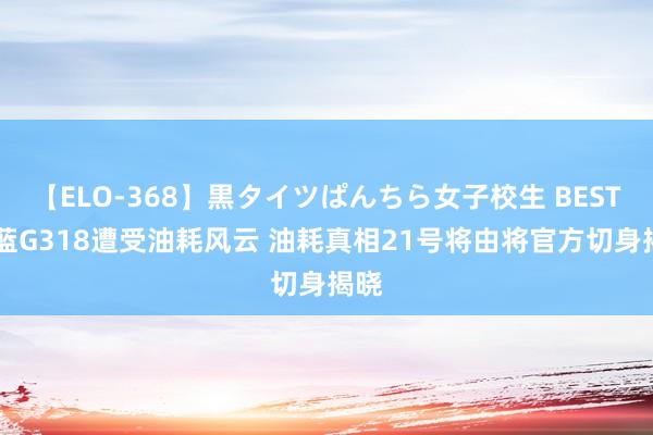 【ELO-368】黒タイツぱんちら女子校生 BEST 深蓝G318遭受油耗风云 油耗真相21号将由将官方切身揭晓