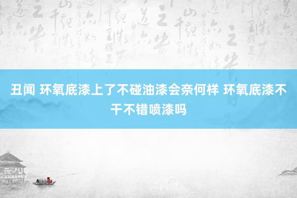 丑闻 环氧底漆上了不碰油漆会奈何样 环氧底漆不干不错喷漆吗