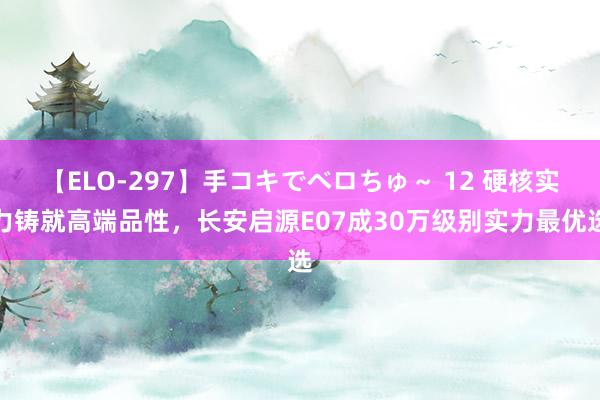 【ELO-297】手コキでベロちゅ～ 12 硬核实力铸就高端品性，长安启源E07成30万级别实力最优选