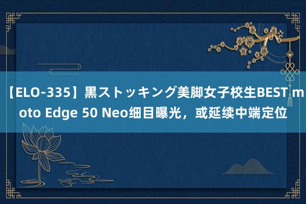 【ELO-335】黒ストッキング美脚女子校生BEST moto Edge 50 Neo细目曝光，或延续中端定位