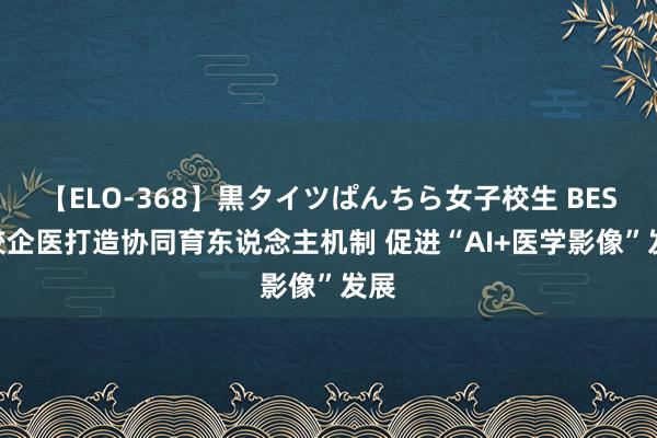 【ELO-368】黒タイツぱんちら女子校生 BEST 校企医打造协同育东说念主机制 促进“AI+医学影像”发展