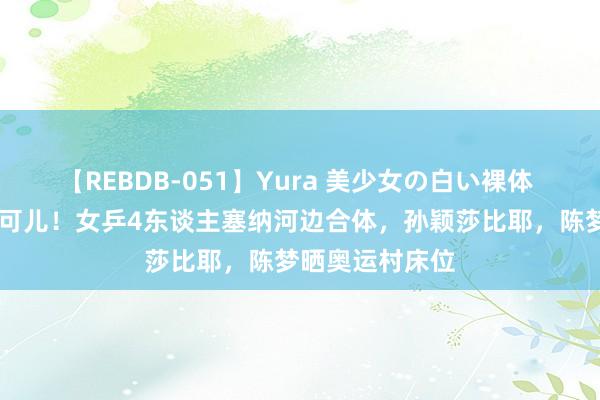 【REBDB-051】Yura 美少女の白い裸体 さくらゆら 太可儿！女乒4东谈主塞纳河边合体，孙颖莎比耶，陈梦晒奥运村床位