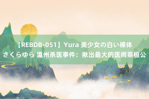 【REBDB-051】Yura 美少女の白い裸体 さくらゆら 温州杀医事件：揪出最大的医闹蔡桓公