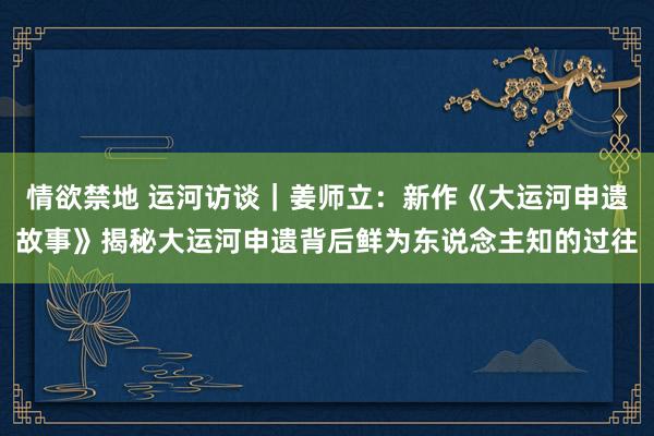 情欲禁地 运河访谈｜姜师立：新作《大运河申遗故事》揭秘大运河申遗背后鲜为东说念主知的过往