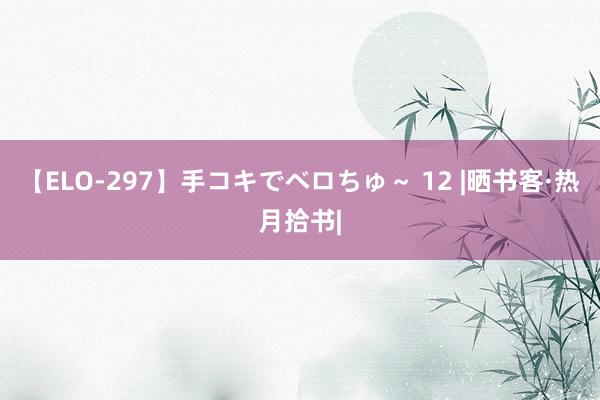 【ELO-297】手コキでベロちゅ～ 12 |晒书客·热月拾书|