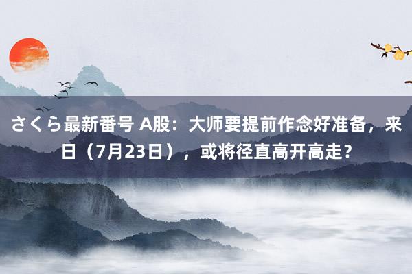 さくら最新番号 A股：大师要提前作念好准备，来日（7月23日），或将径直高开高走？