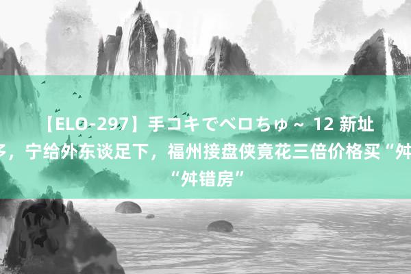 【ELO-297】手コキでベロちゅ～ 12 新址五千多，宁给外东谈足下，福州接盘侠竟花三倍价格买“舛错房”