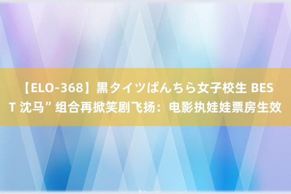 【ELO-368】黒タイツぱんちら女子校生 BEST 沈马”组合再掀笑剧飞扬：电影执娃娃票房生效