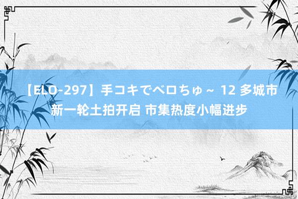 【ELO-297】手コキでベロちゅ～ 12 多城市新一轮土拍开启 市集热度小幅进步