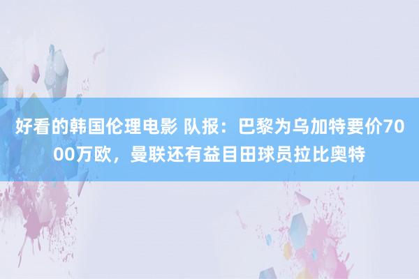 好看的韩国伦理电影 队报：巴黎为乌加特要价7000万欧，曼联还有益目田球员拉比奥特