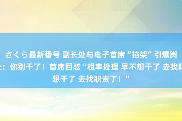さくら最新番号 副长处与电子首席“掐架”引爆舆情 副长处：你别干了！首席回怼“粗率处理 早不想干了 去找职责了！”