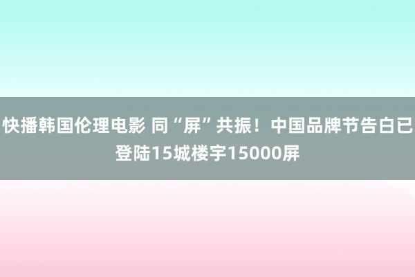 快播韩国伦理电影 同“屏”共振！中国品牌节告白已登陆15城楼宇15000屏