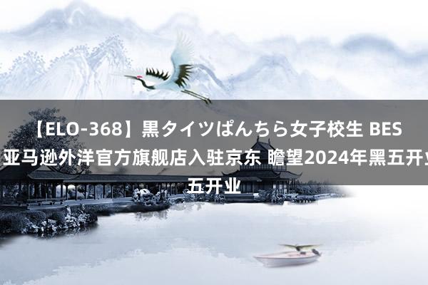 【ELO-368】黒タイツぱんちら女子校生 BEST 亚马逊外洋官方旗舰店入驻京东 瞻望2024年黑五开业