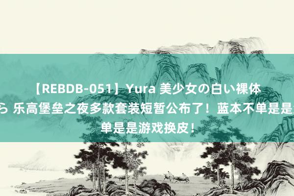 【REBDB-051】Yura 美少女の白い裸体 さくらゆら 乐高堡垒之夜多款套装短暂公布了！蓝本不单是是游戏换皮！