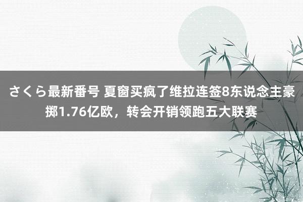 さくら最新番号 夏窗买疯了维拉连签8东说念主豪掷1.76亿欧，转会开销领跑五大联赛