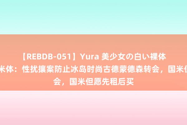 【REBDB-051】Yura 美少女の白い裸体 さくらゆら 米体：性扰攘案防止冰岛时尚古德蒙德森转会，国米但愿先租后买