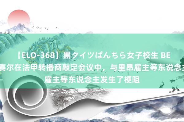 【ELO-368】黒タイツぱんちら女子校生 BEST 队报：纳赛尔在法甲转播商敲定会议中，与里昂雇主等东说念主发生了梗阻