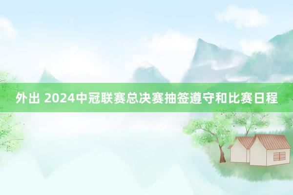 外出 2024中冠联赛总决赛抽签遵守和比赛日程