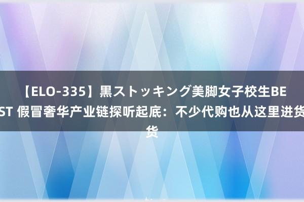 【ELO-335】黒ストッキング美脚女子校生BEST 假冒奢华产业链探听起底：不少代购也从这里进货