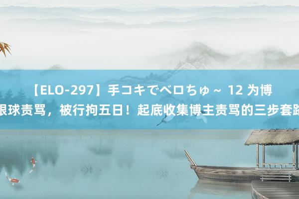 【ELO-297】手コキでベロちゅ～ 12 为博眼球责骂，被行拘五日！起底收集博主责骂的三步套路