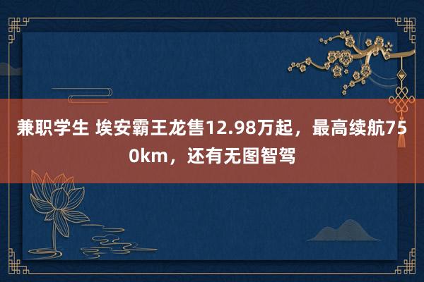 兼职学生 埃安霸王龙售12.98万起，最高续航750km，还有无图智驾