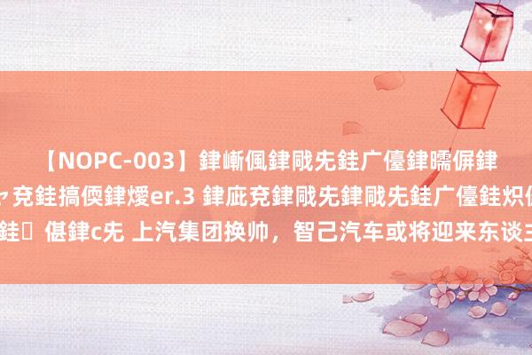 【NOPC-003】銉嶃偑銉戙兂銈广儓銉曘偋銉嗐偅銉冦偡銉ャ儫銉ャ兗銈搞偄銉燰er.3 銉庛兗銉戙兂銉戙兂銈广儓銈炽儸銈偡銉с兂 上汽集团换帅，智己汽车或将迎来东谈主事疗养，能否走出销量低谷？