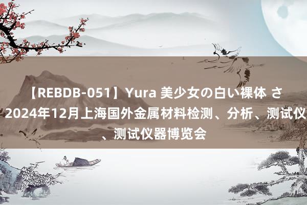 【REBDB-051】Yura 美少女の白い裸体 さくらゆら 2024年12月上海国外金属材料检测、分析、测试仪器博览会